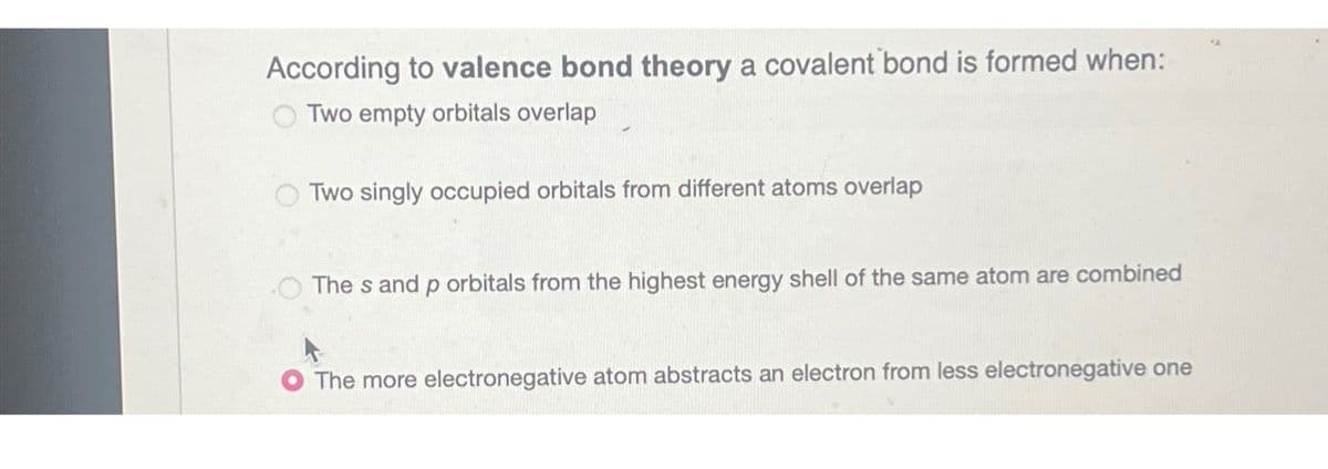 According to valence bond theory a covalent bond is formed when:
Two empty orbitals overlap
Two singly occupied orbitals from different atoms overlap
The s and p orbitals from the highest energy shell of the same atom are combined
The more electronegative atom abstracts an electron from less electronegative one