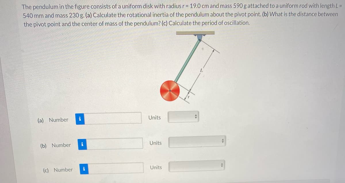 The pendulum in the figure consists of a uniform disk with radius r= 19.0 cm and mass 590 g attached to a uniform rod with length L =
540 mm and mass 230 g. (a) Calculate the rotational inertia of the pendulum about the pivot point. (b) What is the distance between
the pivot point and the center of mass of the pendulum? (c) Calculate the period of oscillation.
L.
i
Units
(a) Number
i
Units
(b) Number
(c) Number
i
Units
