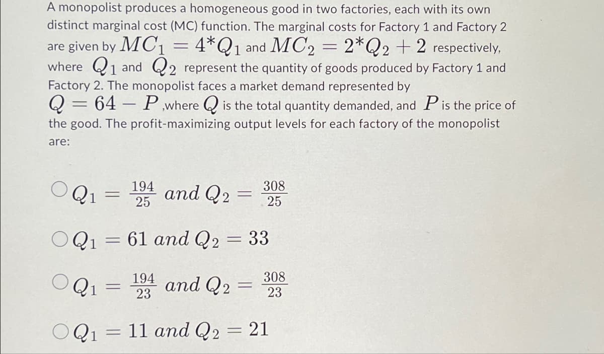 A monopolist produces a homogeneous good in two factories, each with its own
distinct marginal cost (MC) function. The marginal costs for Factory 1 and Factory 2
are given by MC₁
4*Q1 and MC2 = 2*Q2 +2 respectively,
where 1 and 2 represent the quantity of goods produced by Factory 1 and
Factory 2. The monopolist faces a market demand represented by
Q 64 P,where is the total quantity demanded, and P is the price of
the good. The profit-maximizing output levels for each factory of the monopolist
are:
=
194
25
OQ1 = 61 and Q2 = 33
194 and Q2
23
Q1
=
OQ1 =
=
=
=
and Q2
OQ1 11 and Q2
=
-
=
308
25
308
23
21