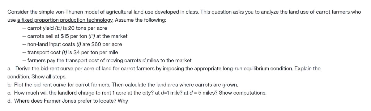 Consider the simple von-Thunen model of agricultural land use developed in class. This question asks you to analyze the land use of carrot farmers who
use a fixed proportion production technology. Assume the following:
-- carrot yield (E) is 20 tons per acre
-- carrots sell at $15 per ton (P) at the market
-- non-land input costs (I) are $60 per acre
-- transport cost (t) is $4 per ton per mile
-- farmers pay the transport cost of moving carrots d miles to the market
a. Derive the bid-rent curve per acre of land for carrot farmers by imposing the appropriate long-run equilibrium condition. Explain the
condition. Show all steps.
b. Plot the bid-rent curve for carrot farmers. Then calculate the land area where carrots are grown.
c. How much will the landlord charge to rent 1 acre at the city? at d=1 mile? at d = 5 miles? Show computations.
d. Where does Farmer Jones prefer to locate? Why
