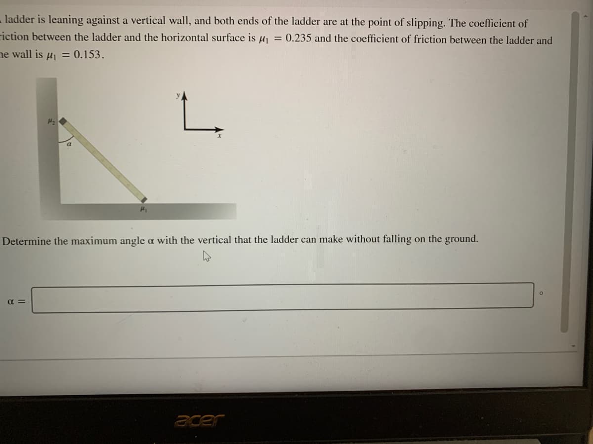 ladder is leaning against a vertical wall, and both ends of the ladder are at the point of slipping. The coefficient of
riction between the ladder and the horizontal surface is uj = 0.235 and the coefficient of friction between the ladder and
ne wall is uj = 0.153.
Determine the maximum angle a with the vertical that the ladder can make without falling on the ground.
acer
