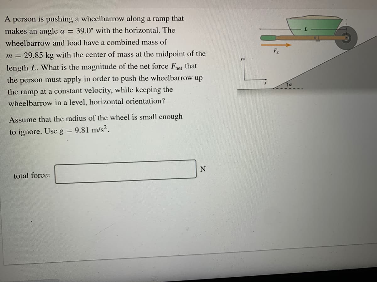 A person is pushing a wheelbarrow along a ramp that
makes an angle a = 39.0° with the horizontal. The
wheelbarrow and load have a combined mass of
F
m = 29.85 kg with the center of mass at the midpoint of the
length L. What is the magnitude of the net force Fnet that
the
person must apply in order to push the wheelbarrow up
the ramp at a constant velocity, while keeping the
wheelbarrow in a level, horizontal orientation?
Assume that the radius of the wheel is small enough
to ignore. Use g = 9.81 m/s².
total force:

