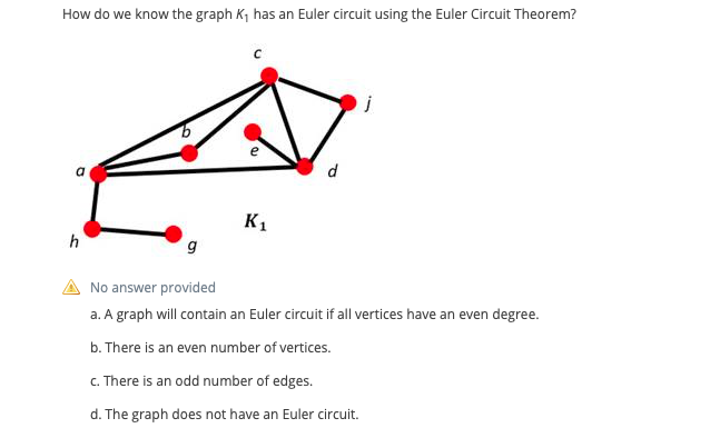 How do we know the graph K, has an Euler circuit using the Euler Circuit Theorem?
d
K1
h
No answer provided
a. A graph will contain an Euler circuit if all vertices have an even degree.
b. There is an even number of vertices.
c. There is an odd number of edges.
d. The graph does not have an Euler circuit.
