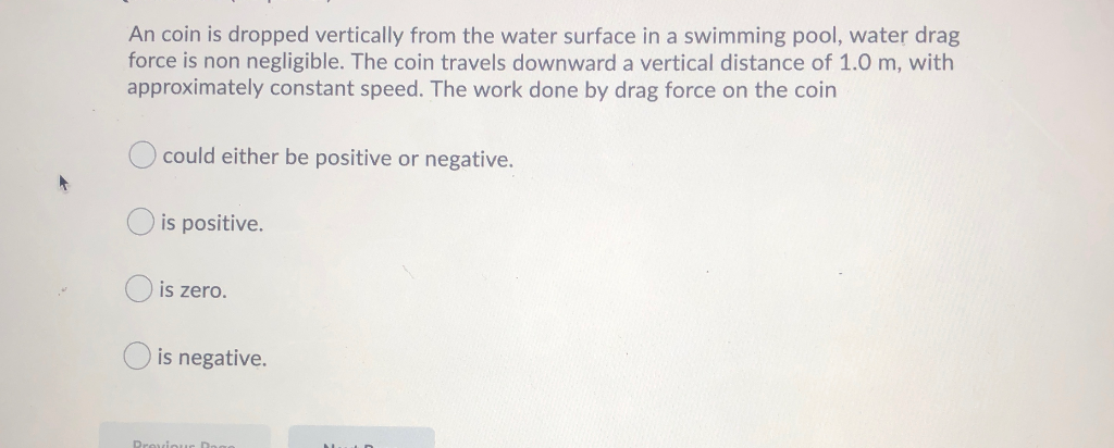An coin is dropped vertically from the water surface in a swimming pool, water drag
force is non negligible. The coin travels downward a vertical distance of 1.0 m, with
approximately constant speed. The work done by drag force on the coin
could either be positive or negative.
is positive.
is zero.
is negative.