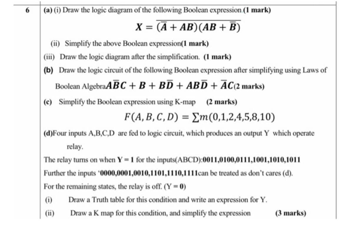 6.
(a) (i) Draw the logic diagram of the following Boolean expression.(1 mark)
X = (Ā + AB)(AB + B)
(ii) Simplify the above Boolean expression(1 mark)
(iii) Draw the logic diagram after the simplification. (1 mark)
(b) Draw the logic circuit of the following Boolean expression after simplifying using Laws of
Boolean AlgebraABC + B + BD + ABD + ĀC{2 marks)
(c) Simplify the Boolean expression using K-map (2 marks)
F(A,B, C , D) = Em(0,1,2,4,5,8,10)
(d)Four inputs A,B,C,D are fed to logic circuit, which produces an output Y which operate
relay.
The relay turns on when Y = 1 for the inputs(ABCD):0011,0100,0111,1001,1010,1011
Further the inputs '0000,0001,0010,1101,1110,1111can be treated as don't cares (d).
For the remaining states, the relay is off. (Y = 0)
(i)
Draw a Truth table for this condition and write an expression for Y.
(ii)
Draw a K map for this condition, and simplify the expression
(3 marks)
