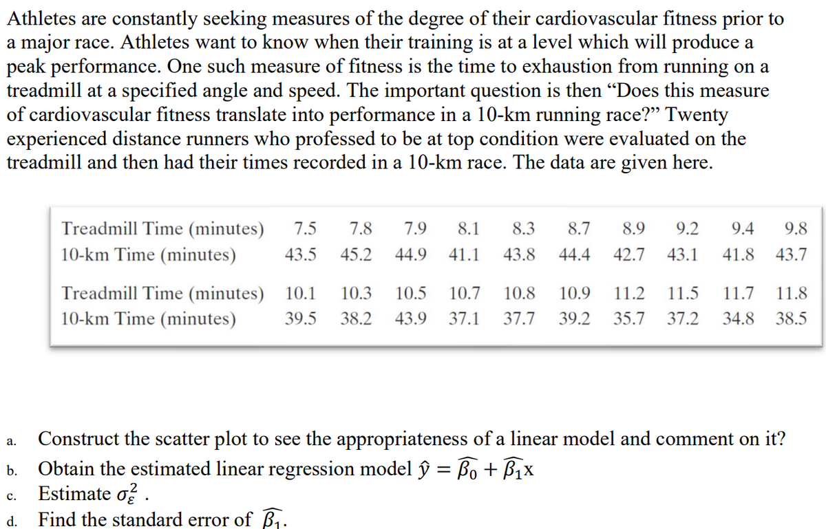 Athletes are constantly seeking measures of the degree of their cardiovascular fitness prior to
a major race. Athletes want to know when their training is at a level which will produce a
peak performance. One such measure of fitness is the time to exhaustion from running on a
treadmill at a specified angle and speed. The important question is then "Does this measure
of cardiovascular fitness translate into performance in a 10-km running race?" Twenty
experienced distance runners who professed to be at top condition were evaluated on the
treadmill and then had their times recorded in a 10-km race. The data are given here.
a.
b.
C.
d.
Treadmill Time (minutes) 7.5 7.8 7.9 8.1 8.3 8.7 8.9 9.2 9.4
10-km Time (minutes) 43.5 45.2 44.9 41.1 43.8 44.4 42.7 43.1 41.8
Treadmill Time (minutes) 10.1 10.3 10.5 10.7 10.8 10.9 11.2 11.5
10-km Time (minutes) 39.5 38.2 43.9 37.1 37.7 39.2 35.7 37.2 34.8 38.5
11.7 11.8
9.8
43.7
Construct the scatter plot to see the appropriateness of a linear model and comment on it?
Obtain the estimated linear regression model ŷ = ₁ + ₁x
X
Estimate oz.
Find the standard error of B₁.