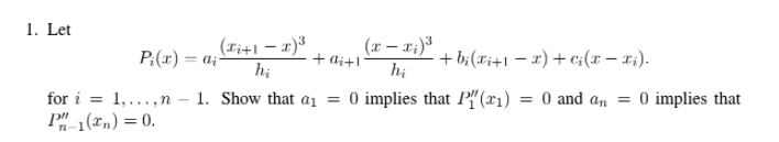 1. Let
(ri+1 – x)3
hị
(x – x;)3
hị
+ b;(x;+1 – x) + c;(x – x:).
P:(x) = a;-
+ di+1
for i = 1,..., n
P"1(xn) = 0.
1. Show that ai = 0 implies that P" (x1) = 0 and an = 0 implies that
%3D
%3D
