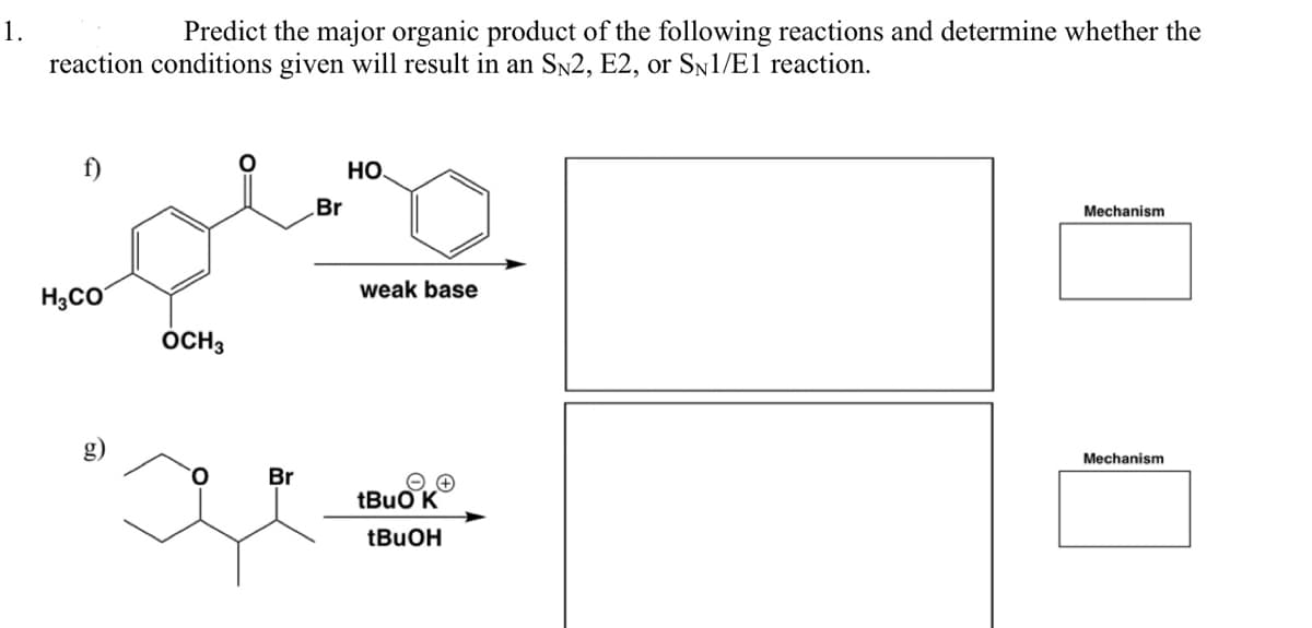1.
Predict the major organic product of the following reactions and determine whether the
reaction conditions given will result in an SN2, E2, or SN1/E1 reaction.
f)
H₂CO
OCH 3
Br
Br
HO
weak base
tBuO K
tBuOH
Mechanism
Mechanism
