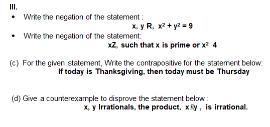 II.
• Write the negation of the statement :
х, у R, х2 + у2 9
Write the negation of the statement:
xZ, such that x is prime or x? 4
(c) For the given statement, Write the contrapositive for the statement below:
If today is Thanksgiving, then today must be Thursday
(d) Give a counterexample to disprove the statement below :
X, y Irrationals, the product, xgy, is irrational.
