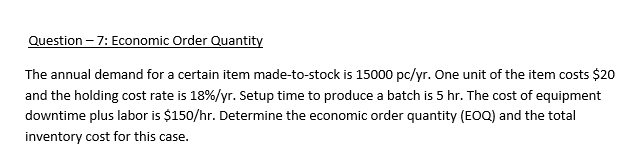 Question – 7: Economic Order Quantity
The annual demand for a certain item made-to-stock is 15000 pc/yr. One unit of the item costs $20
and the holding cost rate is 18%/yr. Setup time to produce a batch is 5 hr. The cost of equipment
downtime plus labor is $150/hr. Determine the economic order quantity (EOQ) and the total
inventory cost for this case.
