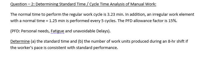 Question – 2: Determining Standard Time / Cycle Time Analysis of Manual Work:
The normal time to perform the regular work cycle is 3.23 min. In addition, an irregular work element
with a normal time = 1.25 min is performed every 5 cycles. The PFD allowance factor is 15%.
(PFD: Personal needs, Fatigue and unavoidable Delays).
Determine (a) the standard time and (b) the number of work units produced during an 8-hr shift if
the worker's pace is consistent with standard performance.
