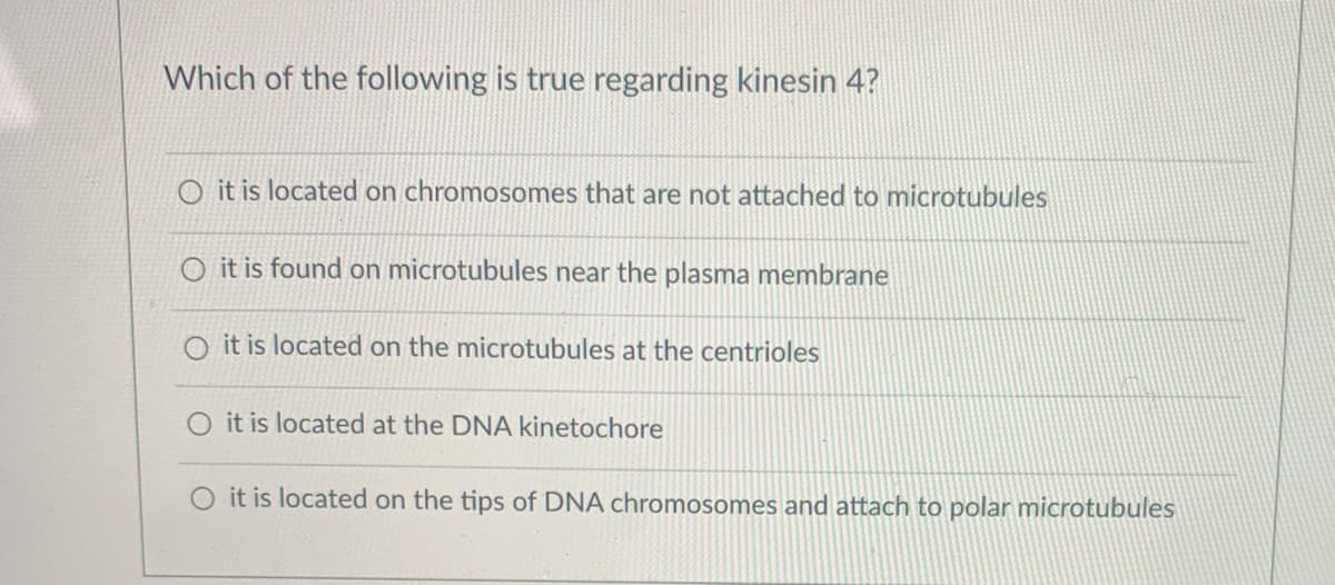 Which of the following is true regarding kinesin 4?
O it is located on chromosomes that are not attached to microtubules
O it is found on microtubules near the plasma membrane
it is located on the microtubules at the centrioles
O it is located at the DNA kinetochore
O it is located on the tips of DNA chromosomes and attach to polar microtubules
