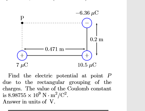 -6.36 C
P
0.2 m
0.471 m
+
7 μο
10.5 C
Find the electric potential at point P
due to the rectangular grouping of the
charges. The value of the Coulomb constant
is 8.98755 x 109 N -m2/C2.
Answer in units of V

