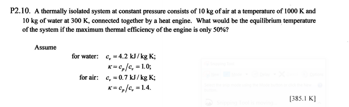 P2.10. A thermally isolated system at constant pressure consists of 10 kg of air at a temperature of 1000 K and
10 kg of water at 300 K, connected together by a heat engine. What would be the equilibrium temperature
of the system if the maximum thermal efficiency of the engine is only 50%?
Assume
for water:
c, = 4.2 kJ/ kg K;
K=C₂/C, = 1.0;
for air: c = 0.7 kJ/kg K;
K=C₂/C₂ = = 1.4.
Snipping Tool
NewMode Delay X
Select the snip mode using the Mode button or click the New
[385.1 K]