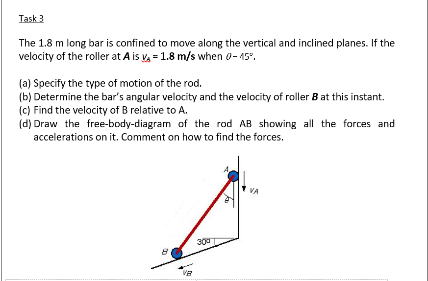 Task 3
The 1.8 m long bar is confined to move along the vertical and inclined planes. If the
velocity of the roller at A is va = 1.8 m/s when 0= 45°.
(a) Specify the type of motion of the rod.
(b) Determine the bar's angular velocity and the velocity of roller B at this instant.
(c) Find the velocity of B relative to A.
(d) Draw the free-body-diagram of the rod AB showing all the forces and
accelerations on it. Comment on how to find the forces.
300
B
VB
