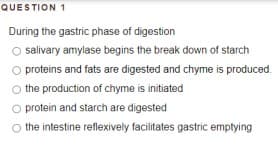 QUESTION 1
During the gastric phase of digestion
O salivary amylase begins the break down of starch
proteins and fats are digested and chyme is produced.
the production of chyme is initiated
protein and starch are digested
the intestine reflexively facilitates gastric emptying
