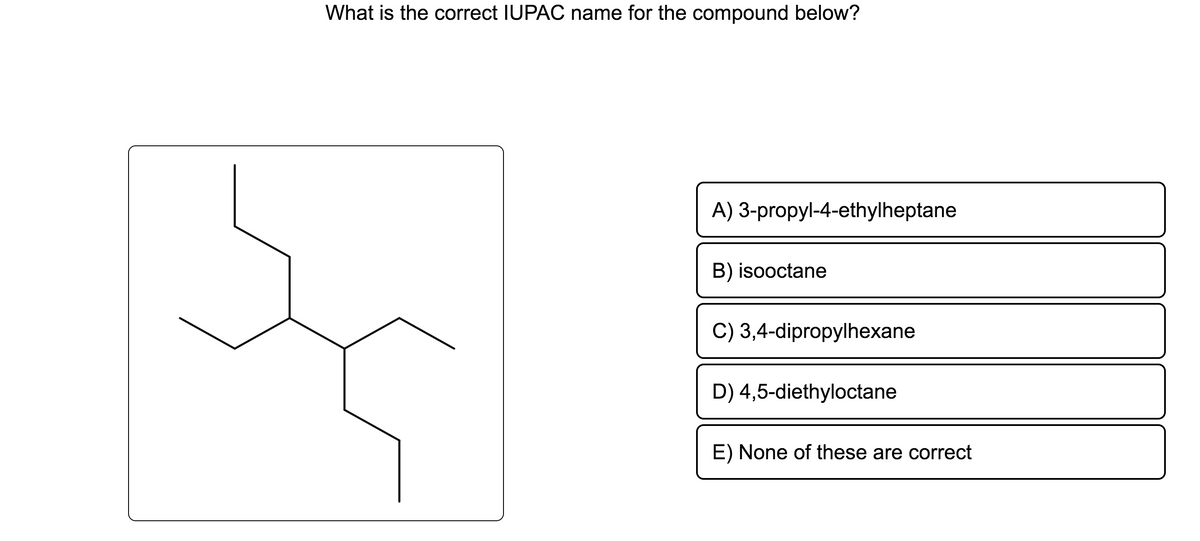 What is the correct IUPAC name for the compound below?
A) 3-propyl-4-ethylheptane
B) isooctane
C) 3,4-dipropylhexane
D) 4,5-diethyloctane
E) None of these are correct
