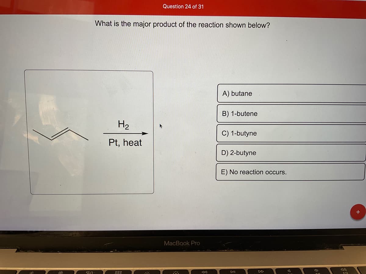 -8°
20
What is the major product of the reaction shown below?
H₂
Pt, heat
Question 24 of 31
MA
MacBook Pro
AA
A) butane
B) 1-butene
C) 1-butyne
D) 2-butyne
E) No reaction occurs.
DII
DD
(1
(1)