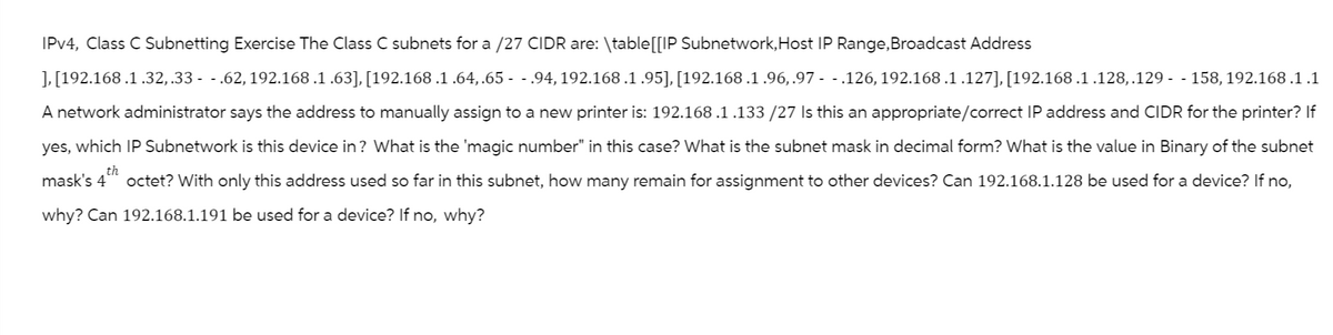 IPv4, Class C Subnetting Exercise The Class C subnets for a /27 CIDR are: \table [[IP Subnetwork, Host IP Range, Broadcast Address
], [192.168 .1 .32, .33 - - .62, 192.168 .1 .63], [192.168 .1 .64,.65 - - .94, 192.168 .1 .95], [192.168.1.96,.97 - - .126, 192.168.1.127], [192.168.1.128,.129 - - 158, 192.168 .1 .1
A network administrator says the address to manually assign to a new printer is: 192.168 .1 .133 /27 Is this an appropriate/correct IP address and CIDR for the printer? If
yes, which IP Subnetwork is this device in? What is the 'magic number" in this case? What is the subnet mask in decimal form? What is the value in Binary of the subnet
mask's 4 octet? With only this address used so far in this subnet, how many remain for assignment to other devices? Can 192.168.1.128 be used for a device? If no,
why? Can 192.168.1.191 be used for a device? If no, why?
th