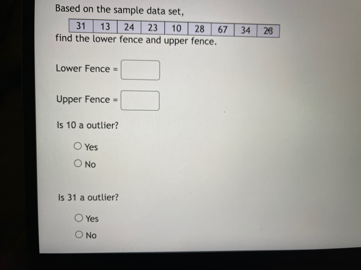 Based on the sample data set,
31
13 24 23 10 28 67
find the lower fence and upper fence.
Lower Fence =
Upper Fence =
Is 10 a outlier?
Yes
O No
Is 31 a outlier?
Yes
O No
34
23
