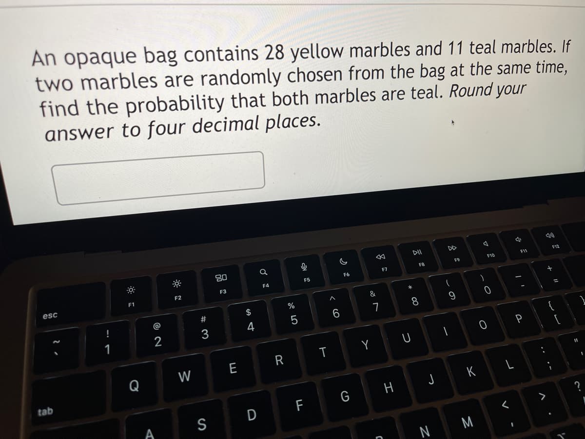 An opaque bag contains 28 yellow marbles and 11 teal marbles. If
two marbles are randomly chosen from the bag at the same time,
find the probability that both marbles are teal. Round your
answer to four decimal places.
esc
tab
!
1
F1
Q
A
F2
W
#3
S
80
F3
E
$
4
D
a
F4
R
67 5⁰
%
5
2
F5
F
T
A
6
F6
&
Y
7
F7
C
H
DII
* 00
U
F8
8
J
Z
(
F9
9
1
K
M
)
F10
0
0
V
1
4
F11
-
P
A
+ 11
ساس
F12
I
1
11