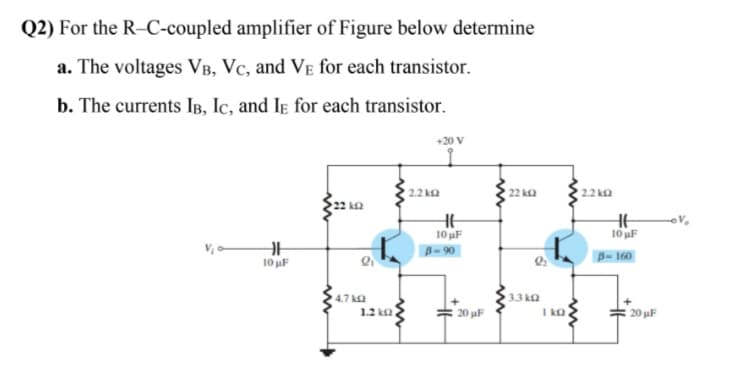 Q2) For the R–C-coupled amplifier of Figure below determine
a. The voltages VB, Vc, and Ve for each transistor.
b. The currents IB, Ic, and Iɛ for each transistor.
+20 V
2.2 ka
22 ka
2.2 ka
22 k2
HE
10 uF
10 uF
V, o-
B= 160
B-90
10 uF
4.7 ka
3.3 k2
I ka
20 uF
1.2 ka
20 uF
