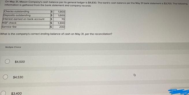 On May 31, Mason Company's cash balance per its general ledger is $4,830. The bank's cash balance per the May 31 bank statement is $3700. The following
information is gathered from the bank statement and company records:
Checks outstanding
Deposits outstanding
1,900
1,600
Interest earned on bank account
NSF check
Service fee
70
1,300
200
What is the company's correct ending balance of cash on May 31, per the reconciliation?
Multiple Choice
$4,500
$4,530
$3,400
