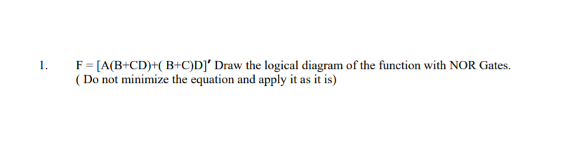 F= [A(B+CD)+( B+C)D]' Draw the logical diagram of the function with NOR Gates.
( Do not minimize the equation and apply it as it is)
1.
