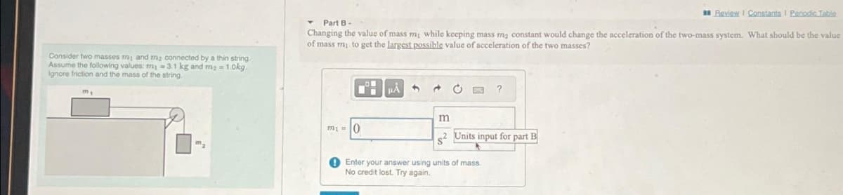 Consider two masses my and m₂ connected by a thin string.
Assume the following values: m₁ = 3.1 kg and m₂ = 1.0kg.
Ignore friction and the mass of the string.
m₁
Review | Constants I Periodic Table
▾ Part B -
Changing the value of mass m₁ while keeping mass m₂ constant would change the acceleration of the two-mass system. What should be the value
of mass my to get the largest possible value of acceleration of the two masses?
m₁ = 0
μÅ
3
C
?
m
2 Units input for part B
Enter your answer using units of mass.
No credit lost. Try again.