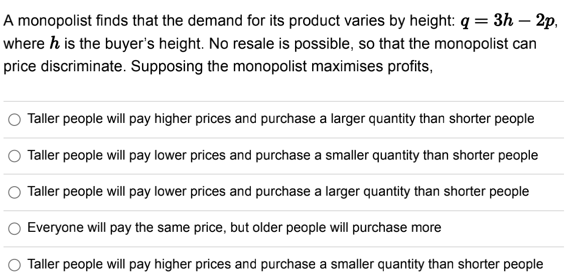 A monopolist finds that the demand for its product varies by height: q = 3h - 2p,
where h is the buyer's height. No resale is possible, so that the monopolist can
price discriminate. Supposing the monopolist maximises profits,
Taller people will pay higher prices and purchase a larger quantity than shorter people
Taller people will pay lower prices and purchase a smaller quantity than shorter people
Taller people will pay lower prices and purchase a larger quantity than shorter people
Everyone will pay the same price, but older people will purchase more
Taller people will pay higher prices and purchase a smaller quantity than shorter people