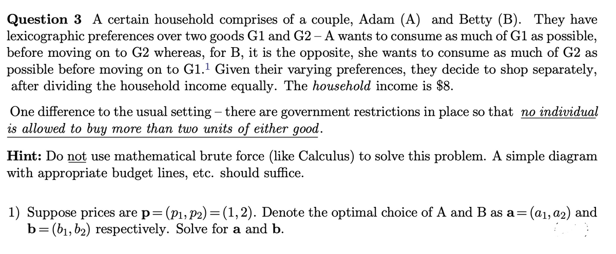 Question 3 A certain household comprises of a couple, Adam (A) and Betty (B). They have
lexicographic preferences over two goods G1 and G2 - A wants to consume as much of G1 as possible,
before moving on to G2 whereas, for B, it is the opposite, she wants to consume as much of G2 as
possible before moving on to G1.¹ Given their varying preferences, they decide to shop separately,
after dividing the household income equally. The household income is $8.
One difference to the usual setting - there are government restrictions in place so that no individual
is allowed to buy more than two units of either good.
Hint: Do not use mathematical brute force (like Calculus) to solve this problem. A simple diagram
with appropriate budget lines, etc. should suffice.
1) Suppose prices are p= (P₁, P2) = (1,2). Denote the optimal choice of A and B as a=
b= (b₁,b₂) respectively. Solve for a and b.
(a1, a2) and