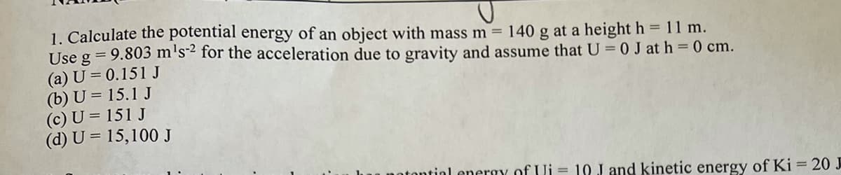 1. Calculate the potential energy of an object with mass m = 140 g at a height h = 11 m.
Use g = 9.803 m's2 for the acceleration due to gravity and assume that U = 0 J at h = 0 cm.
(a) U = 0.151 J
(b) U = 15.1 J
(c) U = 151 J
(d) U = 15,100 J
notontial energy of Ui
10 J and kinetic energy of Ki = 20 J
