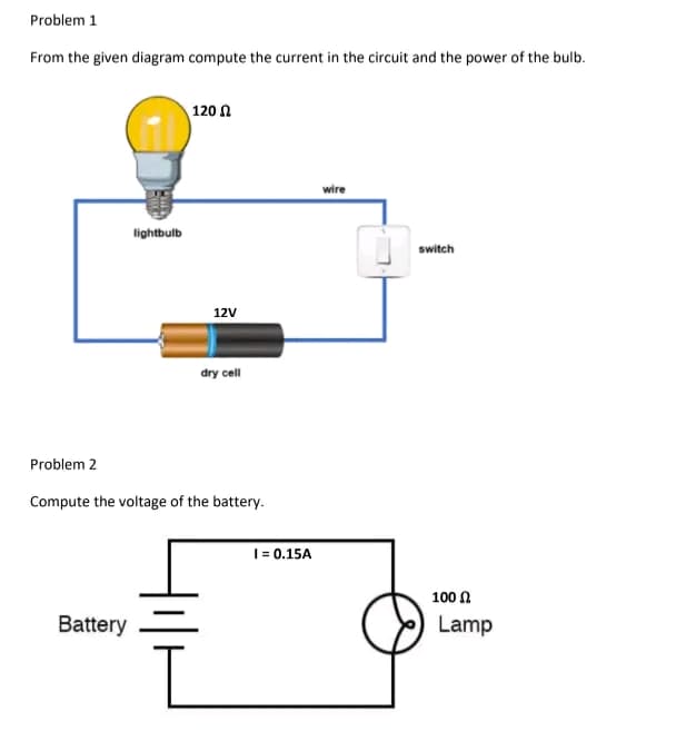Problem 1
From the given diagram compute the current in the circuit and the power of the bulb.
lightbulb
Battery
120
12V
dry cell
Problem 2
Compute the voltage of the battery.
I= 0.15A
wire
switch
100
Lamp