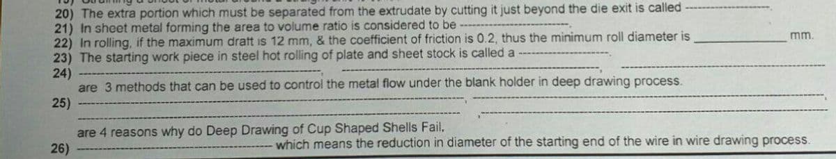 20) The extra portion which must be separated from the extrudate by cutting it just beyond the die exit is called
21) In sheet metal forming the area to volume ratio is considered to be
22) In rolling, if the maximum dratt is 12 mm, & the coefficient of friction is 0.2, thus the minimum roll diameter is
23) The starting work piece in steel hot rolling of plate and sheet stock is called a
24)
are 3 methods that can be used to control the metal flow under the blank holder in deep drawing process.
25)
mm.
are 4 reasons why do Deep Drawing of Cup Shaped Shells Fail.
26)
which means the reduction in diameter of the starting end of the wire in wire drawing process.
