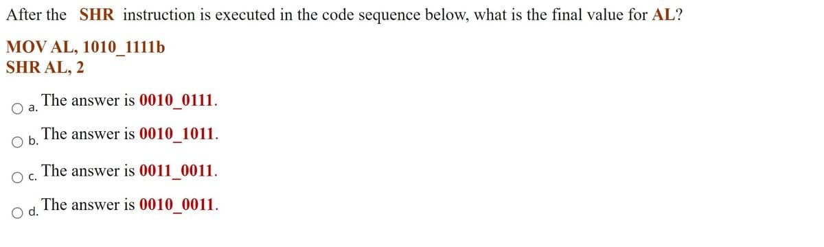 After the SHR instruction is executed in the code sequence below, what is the final value for AL?
MOV AL, 1010_1111b
SHR AL, 2
The answer is 0010_0111.
O a.
The answer is 0010_1011.
O b.
The answer is 0011_0011.
O C.
The answer is 0010_0011.
O d.