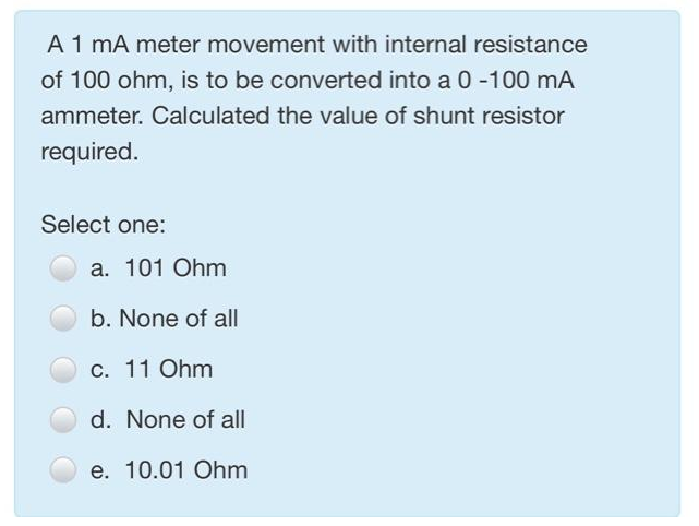 A 1 mA meter movement with internal resistance
of 100 ohm, is to be converted into a 0 -100 mA
ammeter. Calculated the value of shunt resistor
required.
Select one:
a. 101 Ohm
b. None of all
c. 11 Ohm
d. None of all
e. 10.01 Ohm