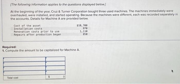 [The following information applies to the questions displayed below.]
At the beginning of the year, Cruz & Turner Corporation bought three used machines. The machines immediately were
overhauled, were installed, and started operating. Because the machines were different, each was recorded separately in
the accounts. Details for Machine A are provided below.
Cost of the asset
Installation costs
Renovation costs prior to use
Repairs after production began
Required:
1. Compute the amount to be capitalized for Machine A.
Total cost
$
$10,700
970
1,110
850
0