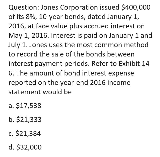 Question: Jones Corporation issued $400,000
of its 8%, 10-year bonds, dated January 1,
2016, at face value plus accrued interest on
May 1, 2016. Interest is paid on January 1 and
July 1. Jones uses the most common method
to record the sale of the bonds between
interest payment periods. Refer to Exhibit 14-
6. The amount of bond interest expense
reported on the year-end 2016 income
statement would be
a. $17,538
b. $21,333
c. $21,384
d. $32,000