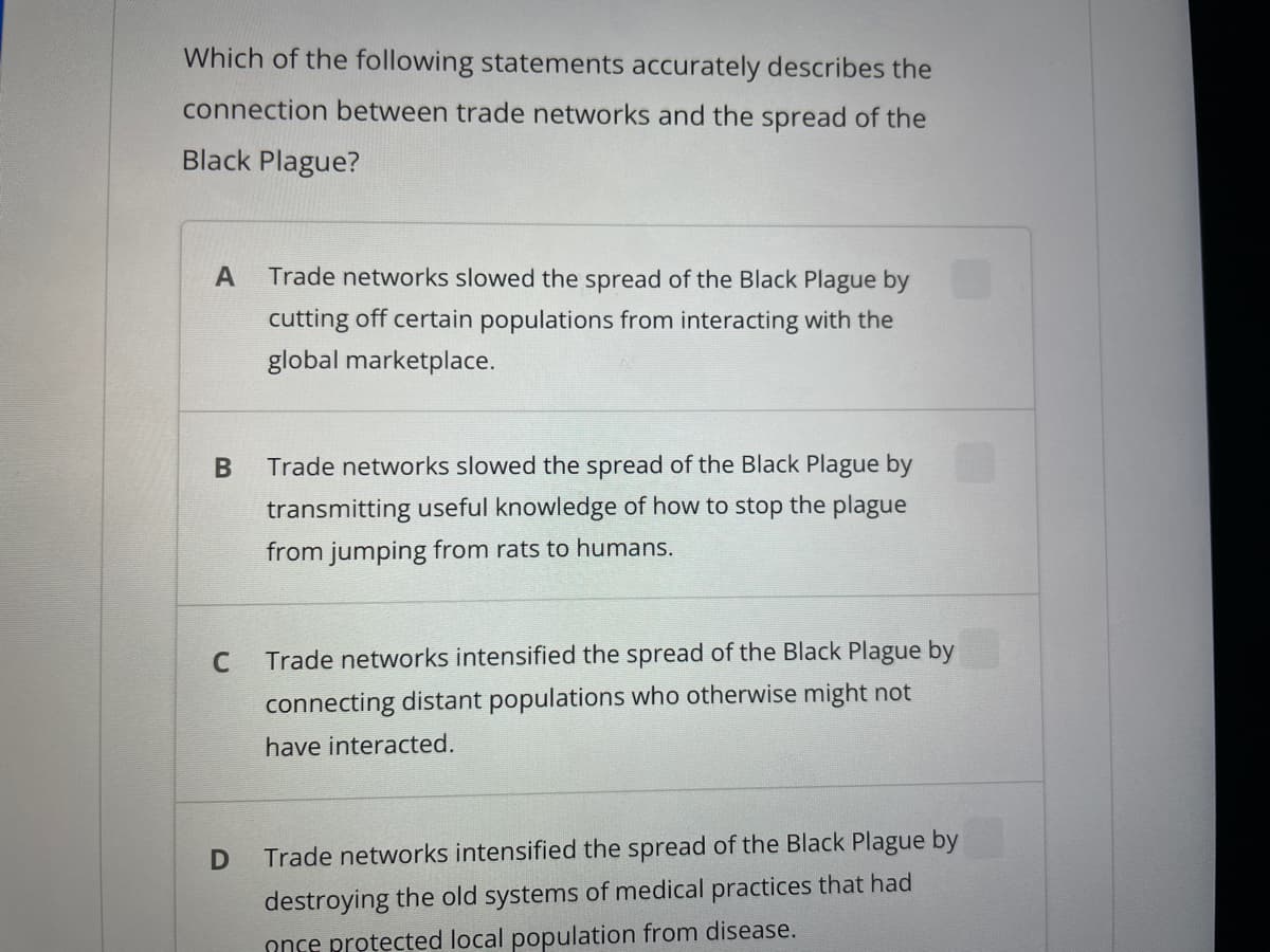 Which of the following statements accurately describes the
connection between trade networks and the spread of the
Black Plague?
A Trade networks slowed the spread of the Black Plague by
cutting off certain populations from interacting with the
global marketplace.
B
C
D
Trade networks slowed the spread of the Black Plague by
transmitting useful knowledge of how to stop the plague
from jumping from rats to humans.
Trade networks intensified the spread of the Black Plague by
connecting distant populations who otherwise might not
have interacted.
Trade networks intensified the spread of the Black Plague by
destroying the old systems of medical practices that had
once protected local population from disease.