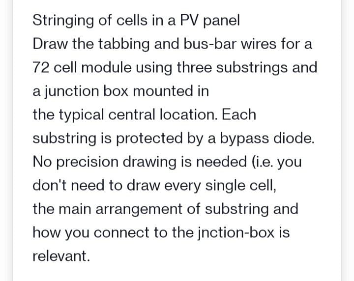 Stringing of cells in a PV panel
Draw the tabbing and bus-bar wires for a
72 cell module using three substrings and
a junction box mounted in
the typical central location. Each
substring is protected by a bypass diode.
No precision drawing is needed (i.e. you
don't need to draw every single cell,
the main arrangement of substring and
how you connect to the jnction-box is
relevant.
