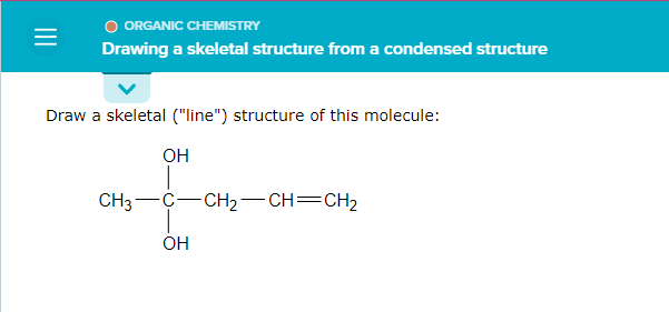 =
ORGANIC CHEMISTRY
Drawing a skeletal structure from a condensed structure
Draw a skeletal ("line") structure of this molecule:
OH
CH3
-C-CH₂-CH=CH₂
OH