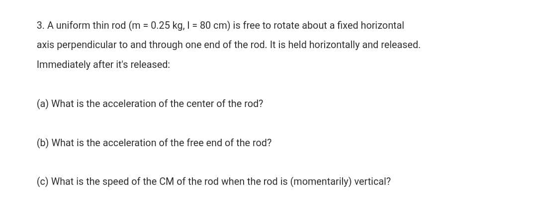 3. A uniform thin rod (m = 0.25 kg, I = 80 cm) is free to rotate about a fixed horizontal
axis perpendicular to and through one end of the rod. It is held horizontally and released.
Immediately after it's released:
(a) What is the acceleration of the center of the rod?
(b) What is the acceleration of the free end of the rod?
(c) What is the speed of the CM of the rod when the rod is (momentarily) vertical?