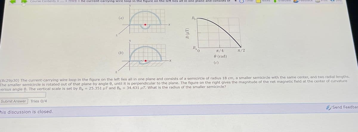 Course Contents » ... » HW8 » he current-carrying wire loop in the figure on the left lies all in one plane and consists of
Submit Answer Tries 0/4
(a)
his discussion is closed.
(b)
X
X
B (UT)
Bb
Boo
π/4
0 (rad)
(c)
π/2
Timer
Evaluate
(8c29p30) The current-carrying wire loop in the figure on the left lies all in one plane and consists of a semicircle of radius 18 cm, a smaller semicircle with the same center, and two radial lengths.
The smaller semicircle is rotated out of that plane by angle 8, until it is perpendicular to the plane. The figure on the right gives the magnitude of the net magnetic field at the center of curvature
versus angle 8. The vertical scale is set by Ba= 25.351 µT and Bb = 34.431 T. What is the radius of the smaller semicircle?
info
Send Feedbac