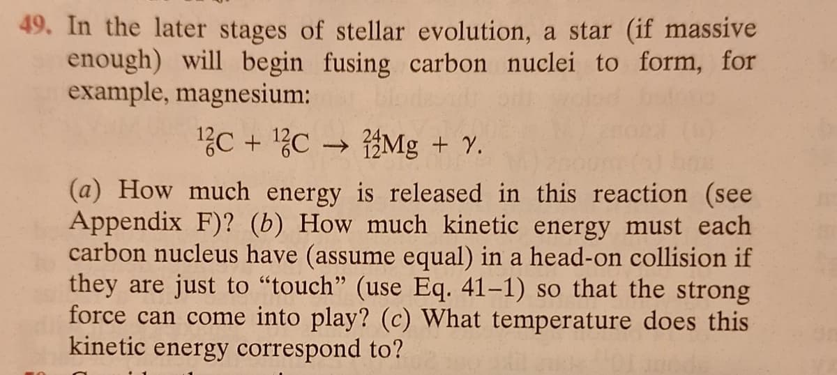 49. In the later stages of stellar evolution, a star (if massive
enough) will begin fusing carbon nuclei to form, for
example, magnesium:
¹2c + ¹2CMg + Y.
(a) How much energy is released in this reaction (see
Appendix F)? (b) How much kinetic energy must each
carbon nucleus have (assume equal) in a head-on collision if
they are just to "touch" (use Eq. 41-1) so that the strong
force can come into play? (c) What temperature does this
kinetic energy correspond to?
