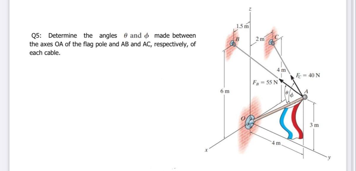 1.5 m
Q5: Determine the angles 0 and o made between
the axes OA of the flag pole and AB and AC, respectively, of
each cable.
2 m
4 m
Fc = 40 N
FR = 55 N
6 m
A
3 m
4 m.

