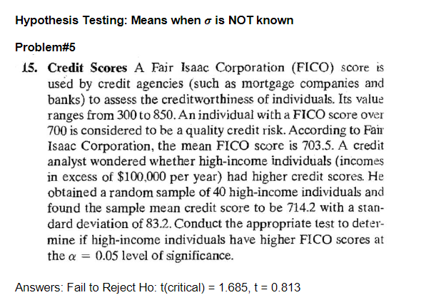 Hypothesis Testing: Means when is NOT known
Problem#5
15. Credit Scores A Fair Isaac Corporation (FICO) score is
used by credit agencies (such as mortgage companies and
banks) to assess the creditworthiness of individuals. Its value
ranges from 300 to 850. An individual with a FICO score over
700 is considered to be a quality credit risk. According to Fair
Isaac Corporation, the mean FICO score is 703.5. A credit
analyst wondered whether high-income individuals (incomes
in excess of $100,000 per year) had higher credit scores. He
obtained a random sample of 40 high-income individuals and
found the sample mean credit score to be 714.2 with a stan-
dard deviation of 83.2. Conduct the appropriate test to deter-
mine if high-income individuals have higher FICO scores at
the a = 0.05 level of significance.
Answers: Fail to Reject Ho: t(critical) = 1.685, t = 0.813