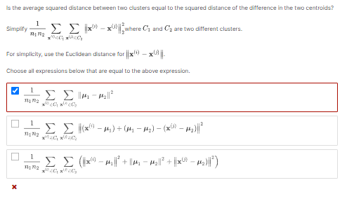 Is the average squared distance between two clusters equal to the squared distance of the difference in the two centroids?
1
Simplify Σ Σxxwhere C₁ and C₂ are two different clusters.
72172₂
For simplicity, use the Euclidean distance for x - x||
Choose all expressions below that are equal to the above expression.
X
1 Σ Σma-pelle
1110₂
2020 20₂
1
121702
1
11 12
Σ Σ(x-₂) + (1₂−µ₂) — (x(³) — µ₂)||²
Σ Σ (x-μ₂||²+₂ M₂||²+ ||Xx²¹ μµ₂₁)|| ²)