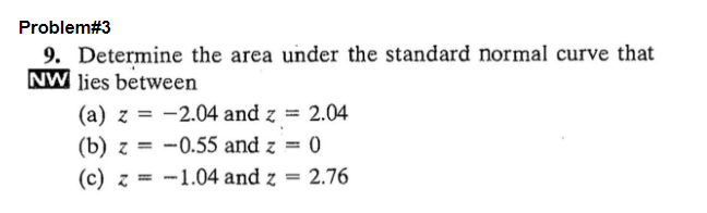 Problem#3
9. Determine the area under the standard normal curve that
NW lies between
(a) z = -2.04 and z = 2.04
(b) z= -0.55 and z = 0
(c) z = -1.04 and z = 2.76