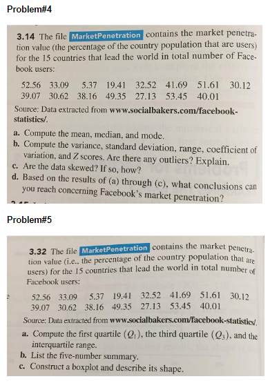 Problem#4
3.14 The file MarketPenetration contains the market penetra-
tion value (the percentage of the country population that are users)
for the 15 countries that lead the world in total number of Face-
book users:
e
52.56 33.09 5.37 19.41 32.52 41.69 51.61 30.12
39.07 30.62 38.16 49.35 27.13 53.45 40.01
Source: Data extracted from www.socialbakers.com/facebook-
statistics/.
a. Compute the mean, median, and mode.
b. Compute the variance, standard deviation, range, coefficient of
variation, and Z scores. Are there any outliers? Explain.
c. Are the data skewed? If so, how?
d. Based on the results of (a) through (c), what conclusions can
you reach concerning Facebook's market penetration?
Problem#5
3.32 The file MarketPenetration contains the market penetra-
tion value (i.e.. the percentage of the country population that are
users) for the 15 countries that lead the world in total number of
Facebook users:
52.56 33.09 5.37 19.41 32.52 41.69 51.61 30.12
39.07 30.62 38.16 49.35 27.13 53.45 40.01
Source: Data extracted from www.socialbakers.com/facebook-statistics/
a. Compute the first quartile (Q₁), the third quartile (Q3), and the
interquartile range.
b. List the five-number summary.
c. Construct a boxplot and describe its shape.