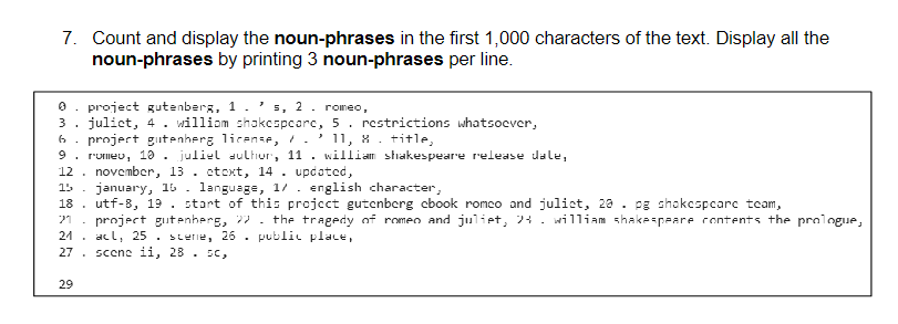 7. Count and display the noun-phrases in the first 1,000 characters of the text. Display all the
noun-phrases by printing 3 noun-phrases per line.
project gutenberg, 1 . ' s, 2. romeo,
3. julict, 4. william shakespeare, 5. restrictions whatsoever,
project gutenherg license, / . ² 11, 8 . title,
6
9. rumeu, 10. juliel author, 11. william shakespeare release dale,
12. november, 13. etext, 14. updated,
15. january, 16. language, 1/. english character,
18
21
21
27
29
utf-8, 19. start of this project gutenberg cbook romco and julict, 20. pg shokespearc team,
project gutenberg, the tragedy of romeo and juliet, 24. william shakespeare contents the prologue,
acl, 25. scenie, 26. public place,
scene ii, 28. sc,